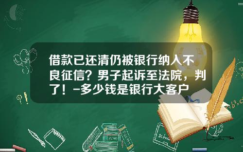 借款已还清仍被银行纳入不良征信？男子起诉至法院，判了！-多少钱是银行大客户