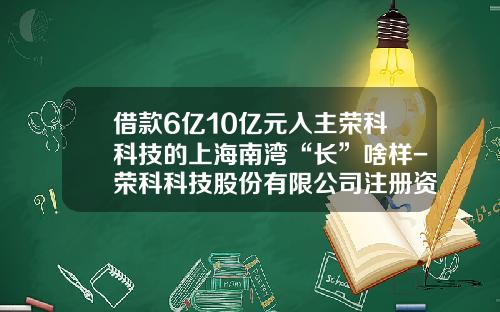 借款6亿10亿元入主荣科科技的上海南湾“长”啥样-荣科科技股份有限公司注册资金