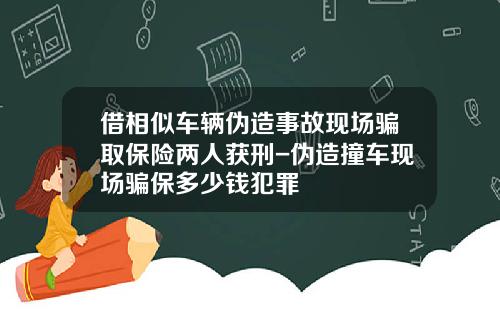 借相似车辆伪造事故现场骗取保险两人获刑-伪造撞车现场骗保多少钱犯罪