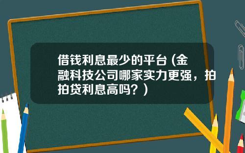 借钱利息最少的平台 (金融科技公司哪家实力更强，拍拍贷利息高吗？)