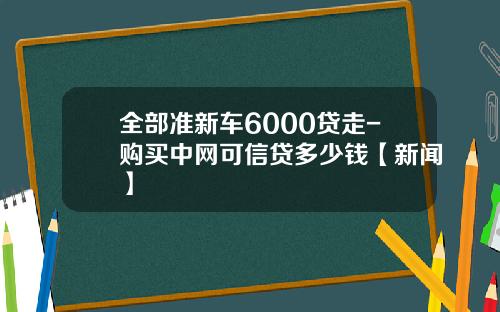 全部准新车6000贷走-购买中网可信贷多少钱【新闻】