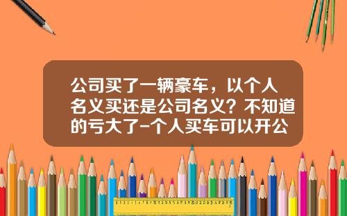 公司买了一辆豪车，以个人名义买还是公司名义？不知道的亏大了-个人买车可以开公司发票吗【新闻】.