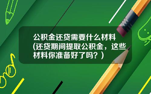 公积金还贷需要什么材料 (还贷期间提取公积金，这些材料你准备好了吗？)
