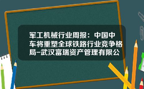 军工机械行业周报：中国中车将重塑全球铁路行业竞争格局-武汉富瑞资产管理有限公司【新闻】