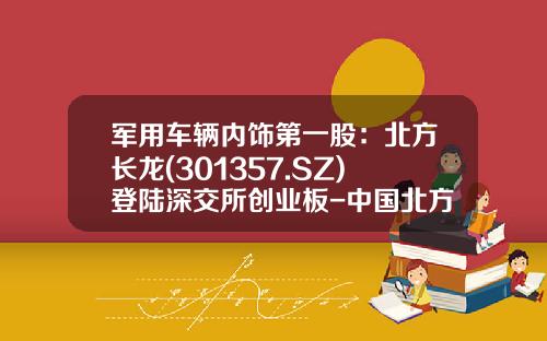 军用车辆内饰第一股：北方长龙(301357.SZ)登陆深交所创业板-中国北方车辆公司【新闻】