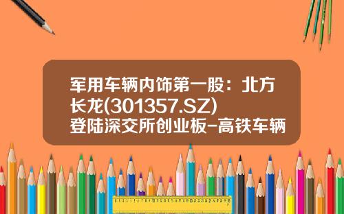 军用车辆内饰第一股：北方长龙(301357.SZ)登陆深交所创业板-高铁车辆制造上市公司有【新闻】
