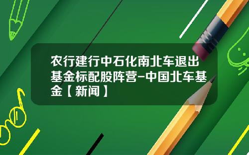 农行建行中石化南北车退出基金标配股阵营-中国北车基金【新闻】