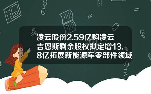 凌云股份2.59亿购凌云吉恩斯剩余股权拟定增13.8亿拓展新能源车零部件领域-上海凌云公司地址【新闻】