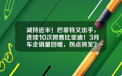 减持近半！巴菲特又出手，连续10次抛售比亚迪！3月车企销量回暖，拐点将至？-上市公司增减持【新闻】