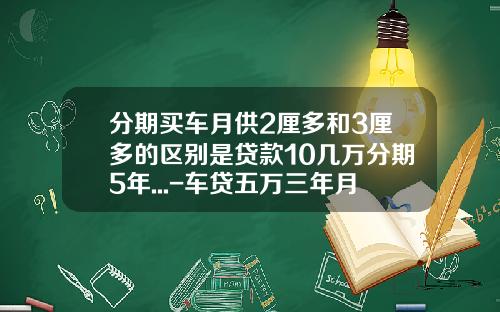 分期买车月供2厘多和3厘多的区别是贷款10几万分期5年...-车贷五万三年月供多少【新闻】