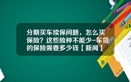 分期买车续保问题，怎么买保险？这些险种不能少-车贷的保险需要多少钱【新闻】