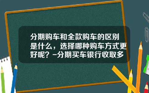 分期购车和全款购车的区别是什么，选择哪种购车方式更好呢？-分期买车银行收取多少手续费【新闻】