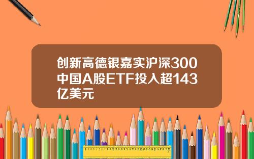 创新高德银嘉实沪深300中国A股ETF投入超143亿美元