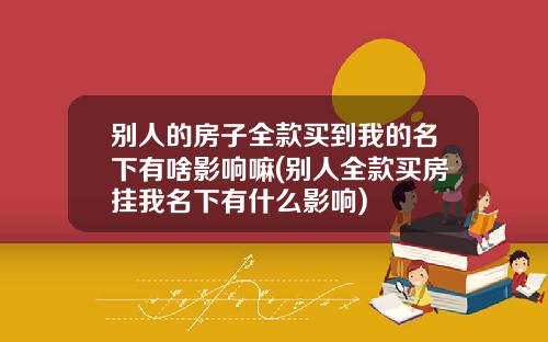 别人的房子全款买到我的名下有啥影响嘛(别人全款买房挂我名下有什么影响)