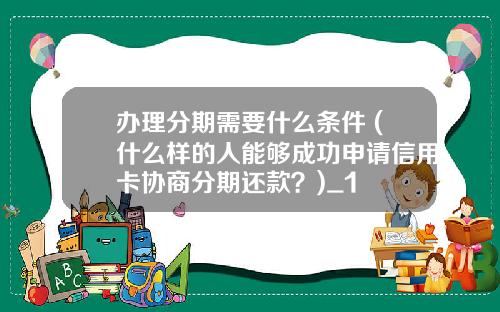 办理分期需要什么条件 (什么样的人能够成功申请信用卡协商分期还款？)_1