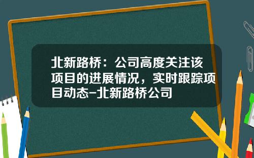 北新路桥：公司高度关注该项目的进展情况，实时跟踪项目动态-北新路桥公司