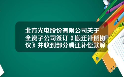 北方光电股份有限公司关于全资子公司签订《搬迁补偿协议》并收到部分腾迁补偿款等政府补助的公告-武汉北方光电科技有限公司