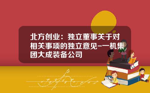 北方创业：独立董事关于对相关事项的独立意见-一机集团大成装备公司