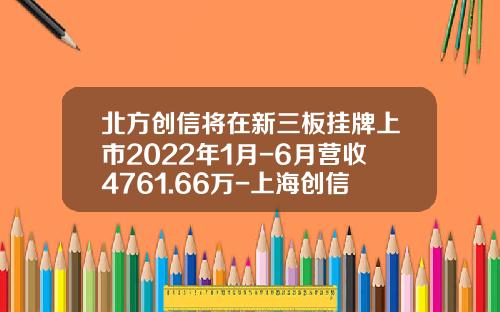 北方创信将在新三板挂牌上市2022年1月-6月营收4761.66万-上海创信资产管理有限公司