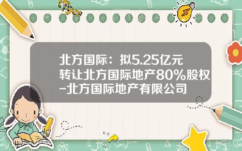 北方国际：拟5.25亿元转让北方国际地产80%股权-北方国际地产有限公司