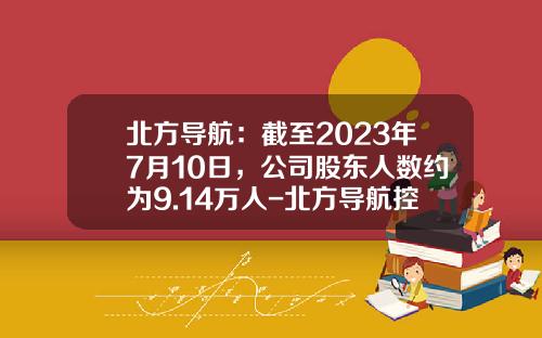 北方导航：截至2023年7月10日，公司股东人数约为9.14万人-北方导航控制技术股份有限公司怎么样