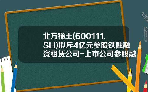 北方稀土(600111.SH)拟斥4亿元参股铁融融资租赁公司-上市公司参股融资租赁公司