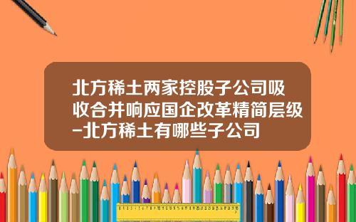 北方稀土两家控股子公司吸收合并响应国企改革精简层级-北方稀土有哪些子公司