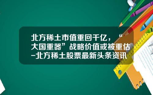 北方稀土市值重回千亿，“大国重器”战略价值或被重估-北方稀土股票最新头条资讯