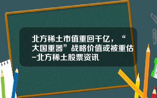 北方稀土市值重回千亿，“大国重器”战略价值或被重估-北方稀土股票资讯