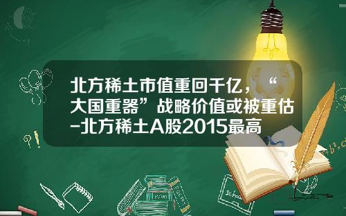 北方稀土市值重回千亿，“大国重器”战略价值或被重估-北方稀土A股2015最高多少