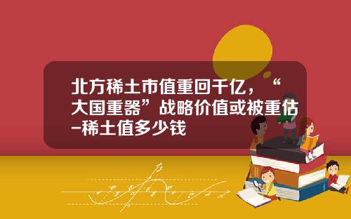 北方稀土市值重回千亿，“大国重器”战略价值或被重估-稀土值多少钱