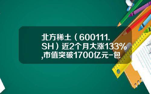 北方稀土（600111.SH）近2个月大涨133%,市值突破1700亿元-包钢股份目标价是多少