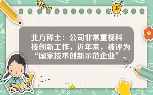 北方稀土：公司非常重视科技创新工作，近年来，被评为“国家技术创新示范企业”、“内蒙古科技领军企业”-北方稀土公司情况