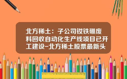 北方稀土：子公司钕铁硼废料回收自动化生产线项目已开工建设-北方稀土股票最新头条资讯