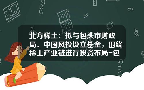 北方稀土：拟与包头市财政局、中国风投设立基金，围绕稀土产业链进行投资布局-包头基金公司
