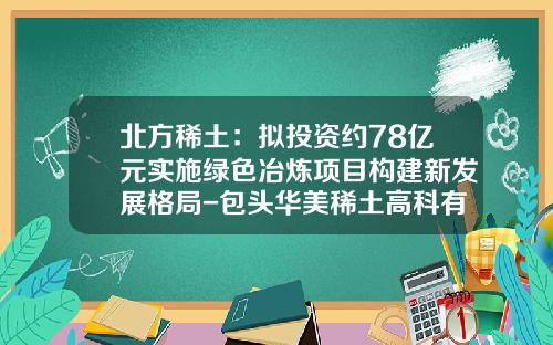 北方稀土：拟投资约78亿元实施绿色冶炼项目构建新发展格局-包头华美稀土高科有限公司招聘