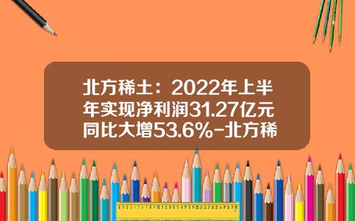 北方稀土：2022年上半年实现净利润31.27亿元同比大增53.6%-北方稀土公司情况