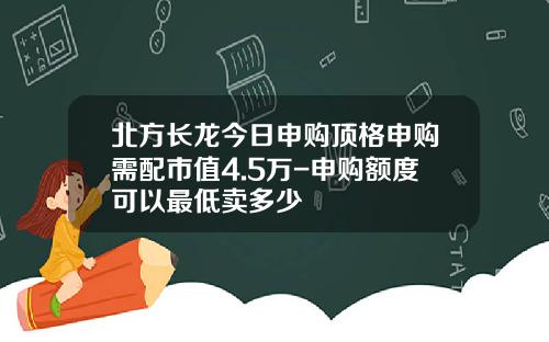 北方长龙今日申购顶格申购需配市值4.5万-申购额度可以最低卖多少