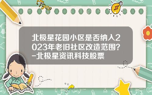 北极星花园小区是否纳入2023年老旧社区改造范围？-北极星资讯科技股票
