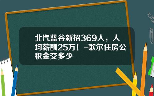 北汽蓝谷新招369人，人均薪酬25万！-歌尔住房公积金交多少