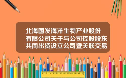 北海国发海洋生物产业股份有限公司关于与公司控股股东共同出资设立公司暨关联交易的公告-广东汉银控股有限公司