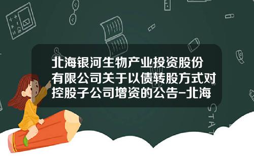 北海银河生物产业投资股份有限公司关于以债转股方式对控股子公司增资的公告-北海银河科技产业股份有限公司