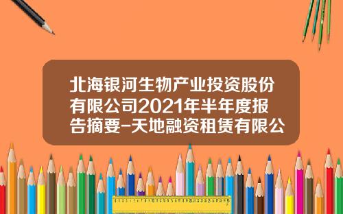 北海银河生物产业投资股份有限公司2021年半年度报告摘要-天地融资租赁有限公司