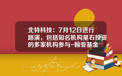 北特科技：7月12日进行路演，包括知名机构星石投资的多家机构参与-翰亚基金