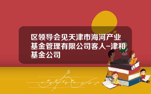 区领导会见天津市海河产业基金管理有限公司客人-津和基金公司