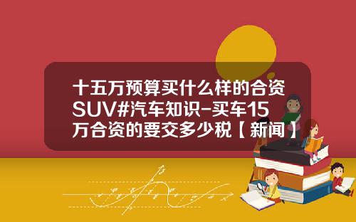 十五万预算买什么样的合资SUV#汽车知识-买车15万合资的要交多少税【新闻】