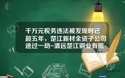 千万元税务违法被发现时已超五年，楚江新材全资子公司逃过一劫-清远楚江铜业有限公司