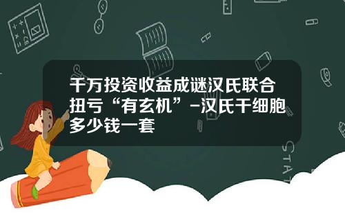 千万投资收益成谜汉氏联合扭亏“有玄机”-汉氏干细胞多少钱一套