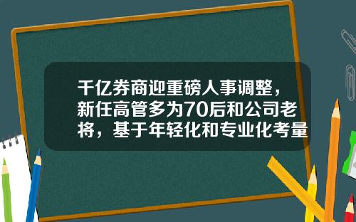 千亿券商迎重磅人事调整，新任高管多为70后和公司老将，基于年轻化和专业化考量-证券公司投资银行部是干什么的
