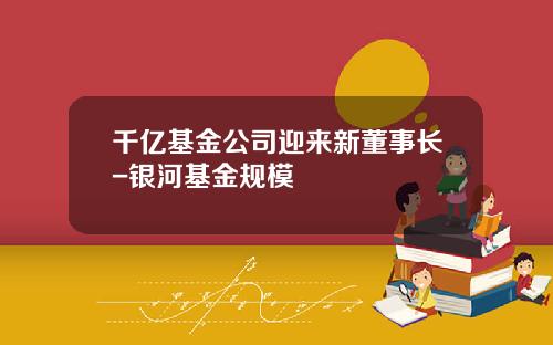 千亿基金公司迎来新董事长-银河基金规模